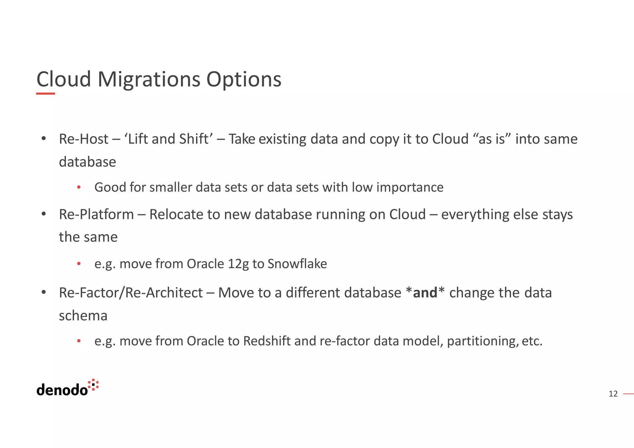 12
Cloud Migrations Options
• Re-Host – ‘Lift and Shift’ – Take existing data and copy it to Cloud “as is” into same
database
• Good for smaller data sets or data sets with low importance
• Re-Platform – Relocate to new database running on Cloud – everything else stays
the same
• e.g. move from Oracle 12g to Snowflake
• Re-Factor/Re-Architect – Move to a different database *and* change the data
schema
• e.g. move from Oracle to Redshift and re-factor data model, partitioning, etc.
 