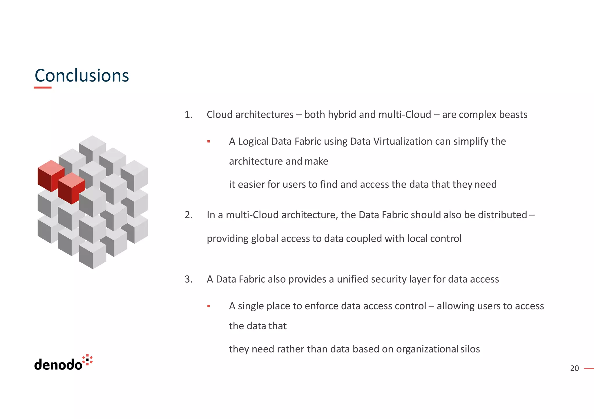 20
1. Cloud architectures – both hybrid and multi-Cloud – are complex beasts
▪ A Logical Data Fabric using Data Virtualization can simplify the
architecture andmake
it easier for users to find and access the data that theyneed
2. In a multi-Cloud architecture, the Data Fabric should also be distributed –
providing global access to data coupled with local control
3. A Data Fabric also provides a unified security layer for data access
▪ A single place to enforce data access control – allowing users to access
the data that
they need rather than data based on organizationalsilos
Conclusions
 