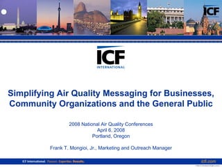 Simplifying Air Quality Messaging for Businesses,
Community Organizations and the General Public

                  2008 National Air Quality Conferences
                              April 6, 2008
                            Portland, Oregon

          Frank T. Mongioi, Jr., Marketing and Outreach Manager

                                                                             icfi.com
                                                                  © 2006 ICF International. All rights reserved.
 