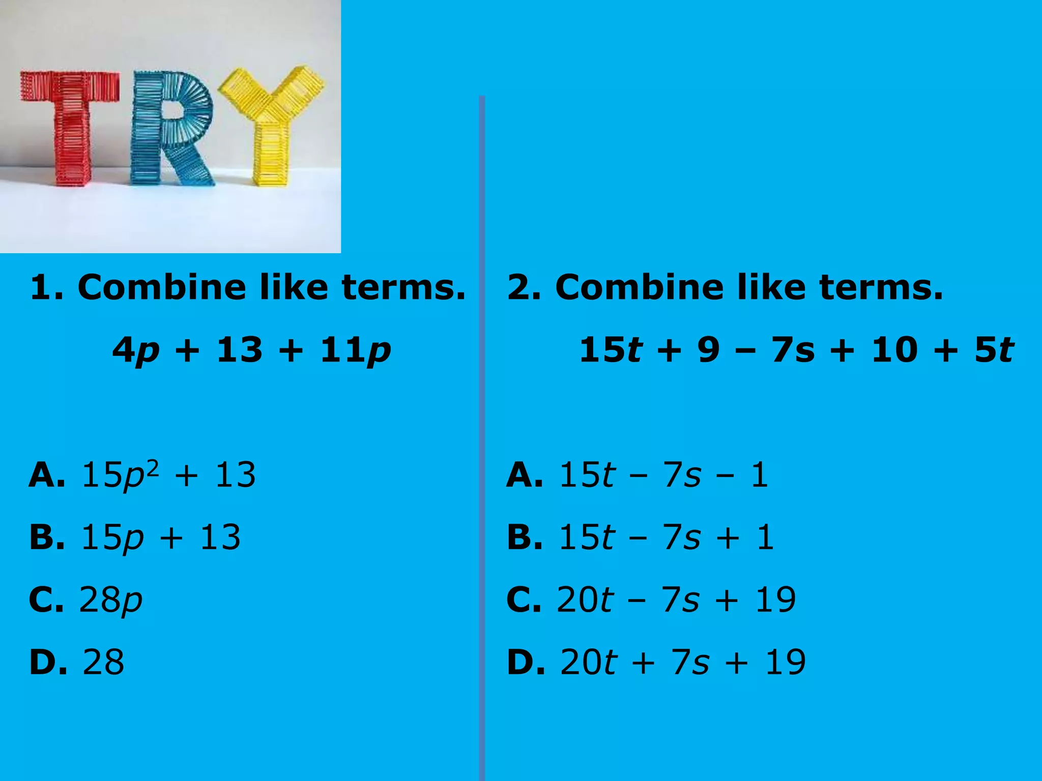 1. Combine like terms.
4p + 13 + 11p
A. 15p2 + 13
B. 15p + 13
C. 28p
D. 28
2. Combine like terms.
15t + 9 – 7s + 10 + 5t
A. 15t – 7s – 1
B. 15t – 7s + 1
C. 20t – 7s + 19
D. 20t + 7s + 19
 