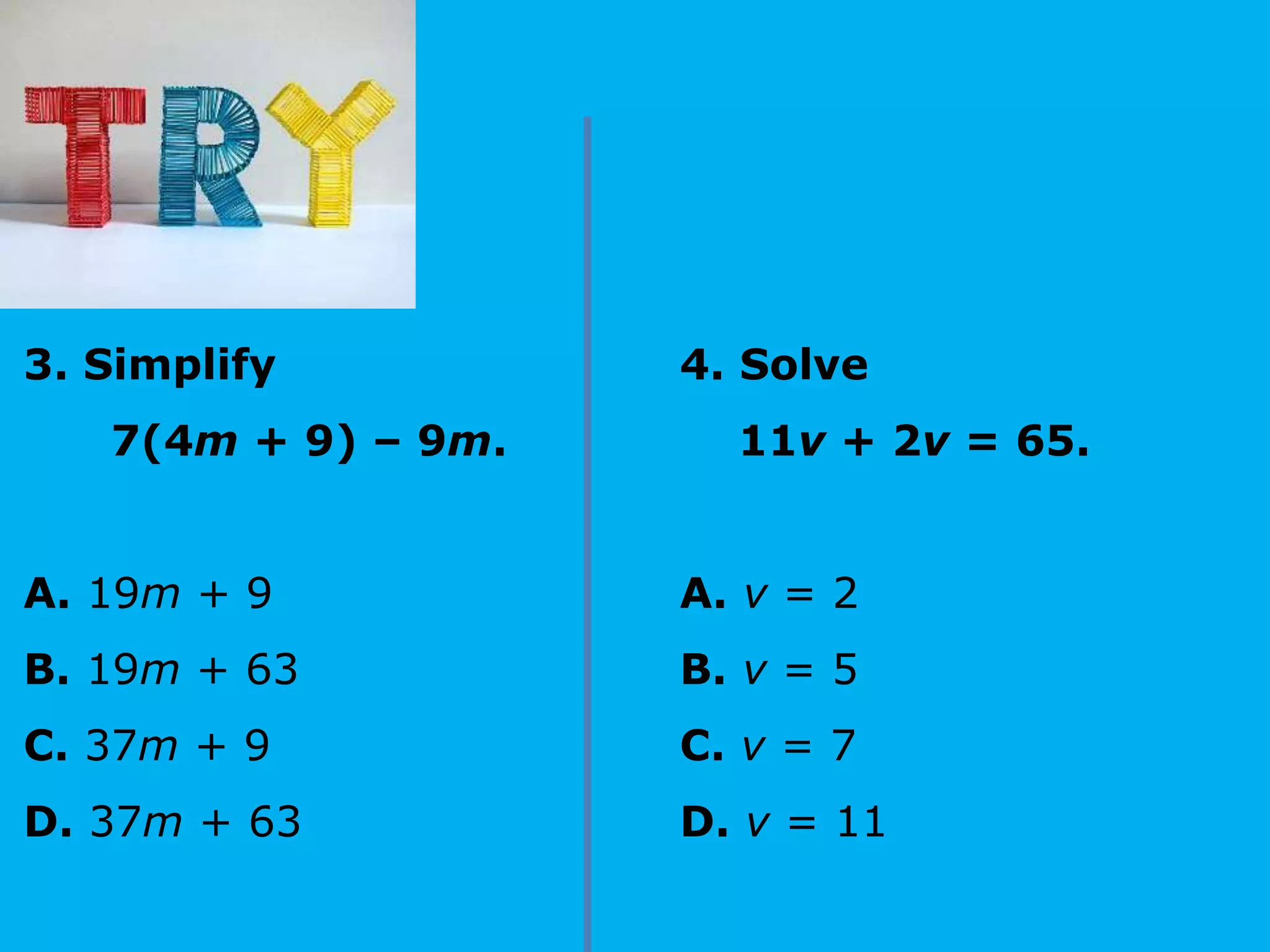 3. Simplify
7(4m + 9) – 9m.
A. 19m + 9
B. 19m + 63
C. 37m + 9
D. 37m + 63
4. Solve
11v + 2v = 65.
A. v = 2
B. v = 5
C. v = 7
D. v = 11
 