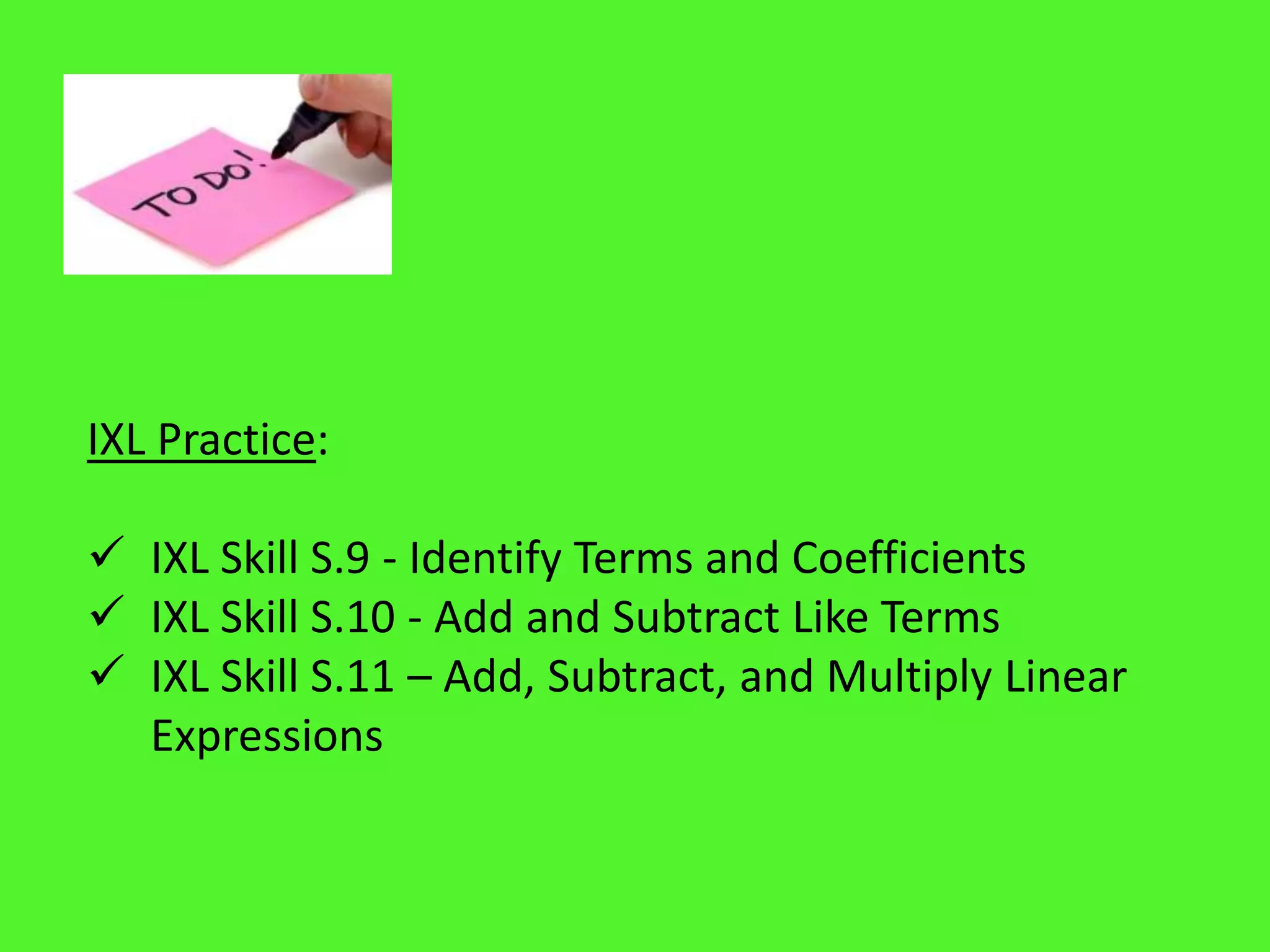 IXL Practice:
 IXL Skill S.9 - Identify Terms and Coefficients
 IXL Skill S.10 - Add and Subtract Like Terms
 IXL Skill S.11 – Add, Subtract, and Multiply Linear
Expressions
 