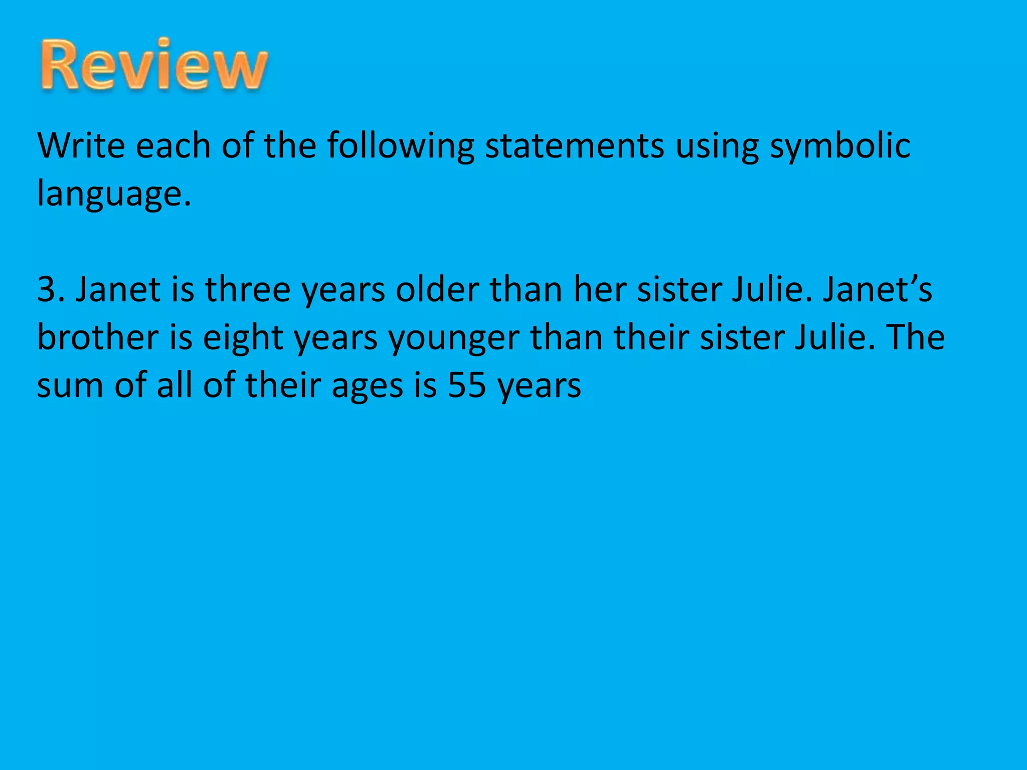 Write each of the following statements using symbolic
language.
3. Janet is three years older than her sister Julie. Janet’s
brother is eight years younger than their sister Julie. The
sum of all of their ages is 55 years
 