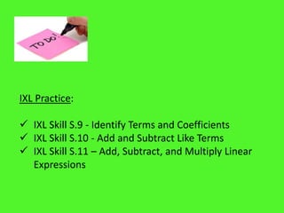 IXL Practice:
 IXL Skill S.9 - Identify Terms and Coefficients
 IXL Skill S.10 - Add and Subtract Like Terms
 IXL Skill S.11 – Add, Subtract, and Multiply Linear
Expressions
 