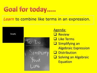 Learn to combine like terms in an expression.
Agenda:
 Review
 Like Terms
 Simplifying an
Algebraic Expression
 Distribution
 Solving an Algebraic
Equation
 