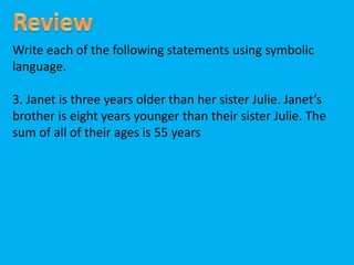Write each of the following statements using symbolic
language.
3. Janet is three years older than her sister Julie. Janet’s
brother is eight years younger than their sister Julie. The
sum of all of their ages is 55 years
 