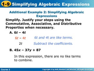 1-9 Simplifying Algebraic Expressions 
Additional Example 2: Simplifying Algebraic 
Simplify. Justify your steps using the 
Commutative, Associative, and Distributive 
Properties when necessary. 
Course 2 
Expressions 
A. 6t – 4t 
6t – 4t 
2t 
6t and 4t are like terms. 
Subtract the coefficients. 
B. 45x – 37y + 87 
In this expression, there are no like terms 
to combine. 
 