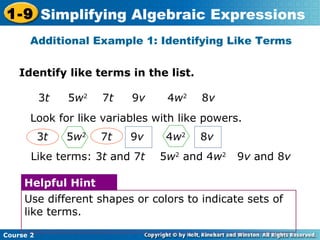 1-9 Simplifying Algebraic Expressions 
Additional Example 1: Identifying Like Terms 
Identify like terms in the list. 
3t 5w2 7t 9v 4w2 8v 
Look for like variables with like powers. 
3t 5w2 7t 9v 4w2 8v 
Like terms: 3t and 7t 5w2 and 4w2 9v and 8v 
Helpful Hint 
Use different shapes or colors to indicate sets of 
like terms. 
Course 2 
 