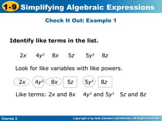 1-9 Simplifying Algebraic Expressions 
Course 2 
Check It Out: Example 1 
Identify like terms in the list. 
2x 4y3 8x 5z 5y3 8z 
Look for like variables with like powers. 
2x 4y3 8x 5z 5y3 8z 
Like terms: 2x and 8x 4y3 and 5y3 5z and 8z 
 