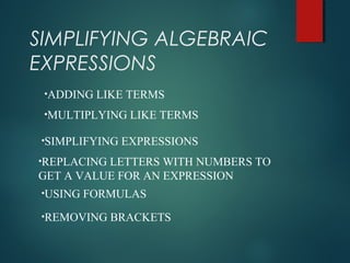 SIMPLIFYING ALGEBRAIC
EXPRESSIONS
•ADDING LIKE TERMS
•MULTIPLYING LIKE TERMS
•SIMPLIFYING EXPRESSIONS
•REPLACING LETTERS WITH NUMBERS TO
GET A VALUE FOR AN EXPRESSION
•USING FORMULAS
•REMOVING BRACKETS
 