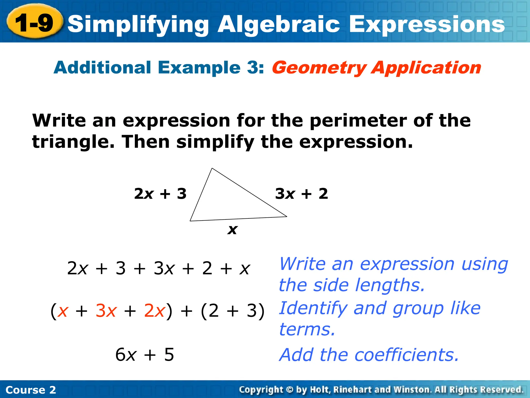 Course 2
1-9 Simplifying Algebraic Expressions
Write an expression for the perimeter of the
triangle. Then simplify the expression.
Additional Example 3: Geometry Application
x
2x + 3 3x + 2
2x + 3 + 3x + 2 + x
(x + 3x + 2x) + (2 + 3)
6x + 5
Write an expression using
the side lengths.
Identify and group like
terms.
Add the coefficients.
 