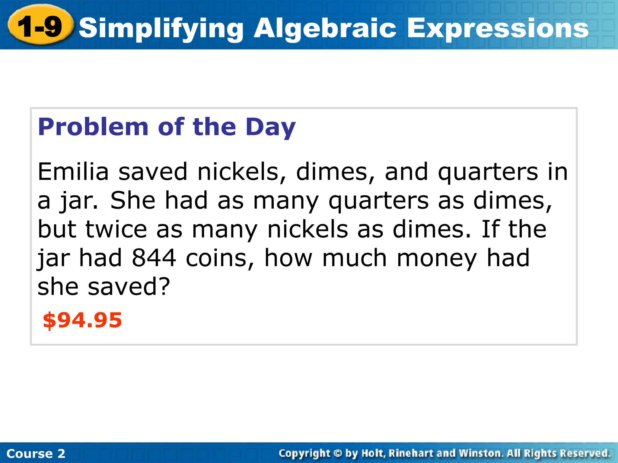Course 2
1-9 Simplifying Algebraic Expressions
Problem of the Day
Emilia saved nickels, dimes, and quarters in
a jar. She had as many quarters as dimes,
but twice as many nickels as dimes. If the
jar had 844 coins, how much money had
she saved?
$94.95
 