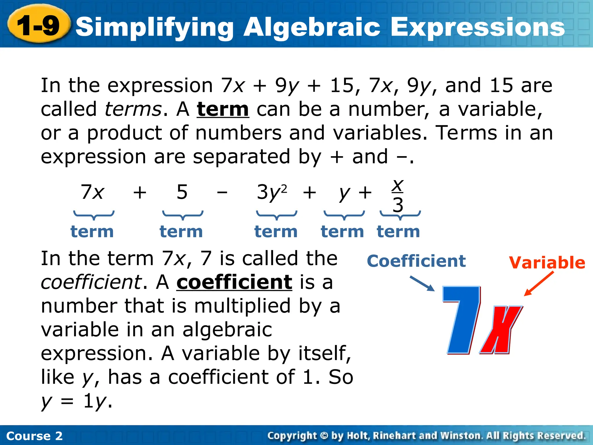 Course 2
1-9 Simplifying Algebraic Expressions
In the expression 7x + 9y + 15, 7x, 9y, and 15 are
called terms. A term can be a number, a variable,
or a product of numbers and variables. Terms in an
expression are separated by + and –.
7x + 5 – 3y2
+ y + x
3
term term term term
In the term 7x, 7 is called the
coefficient. A coefficient is a
number that is multiplied by a
variable in an algebraic
expression. A variable by itself,
like y, has a coefficient of 1. So
y = 1y.
Coefficient Variable
term
 