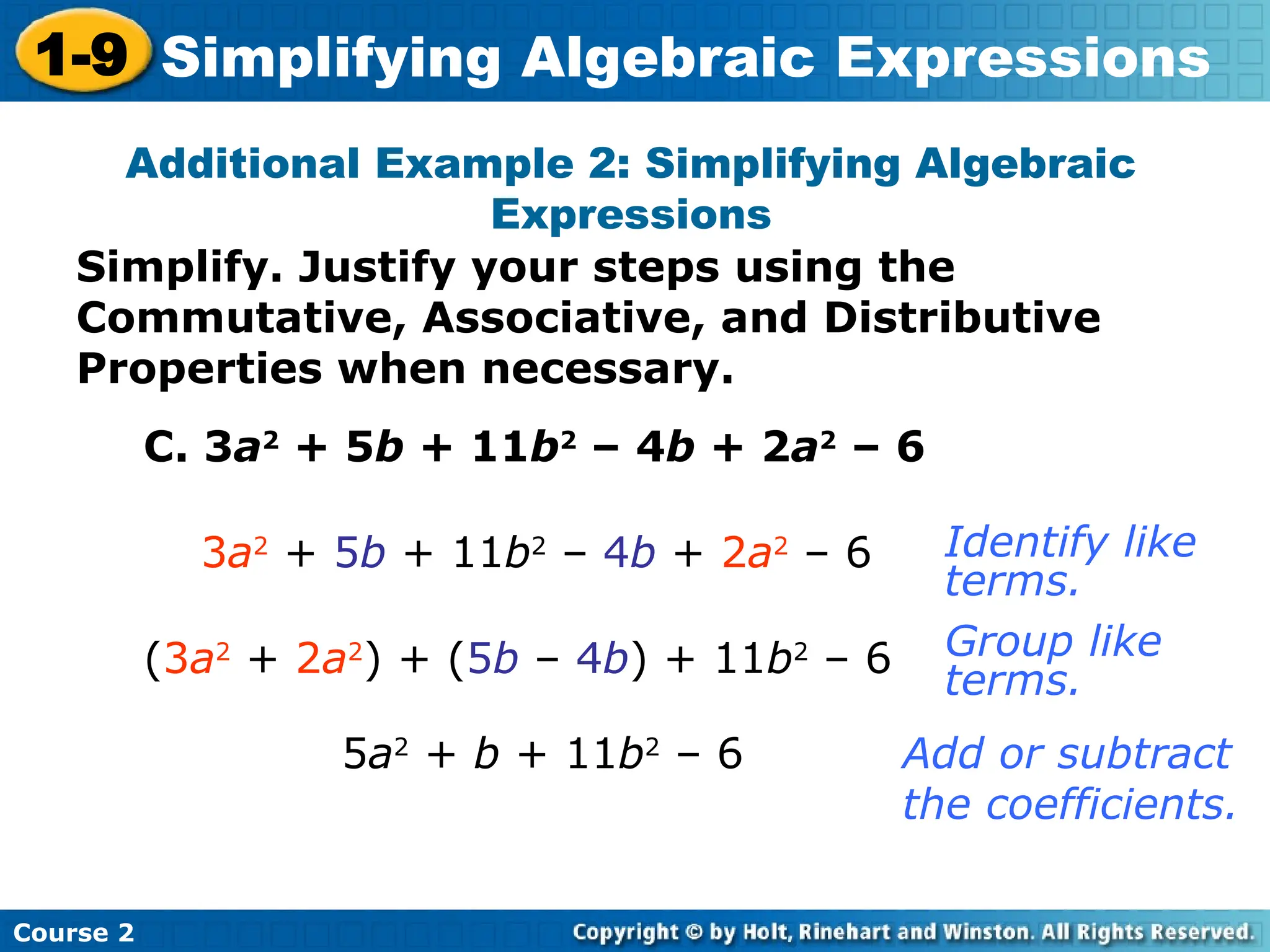 Course 2
1-9 Simplifying Algebraic Expressions
Additional Example 2: Simplifying Algebraic
Expressions
C. 3a2
+ 5b + 11b2
– 4b + 2a2
– 6
3a2
+ 5b + 11b2
– 4b + 2a2
– 6
5a2
+ b + 11b2
– 6
Identify like
terms.
Add or subtract
the coefficients.
(3a2
+ 2a2
) + (5b – 4b) + 11b2
– 6 Group like
terms.
Simplify. Justify your steps using the
Commutative, Associative, and Distributive
Properties when necessary.
 