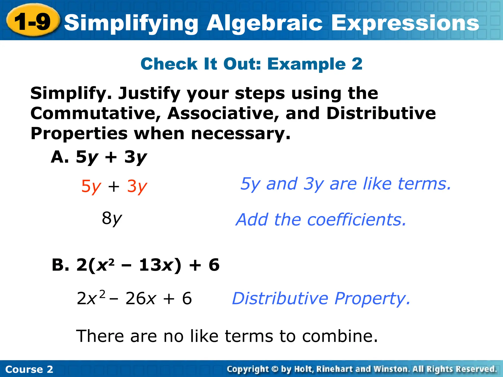 Course 2
1-9 Simplifying Algebraic Expressions
Check It Out: Example 2
Simplify. Justify your steps using the
Commutative, Associative, and Distributive
Properties when necessary.
A. 5y + 3y
5y + 3y
8y
5y and 3y are like terms.
Add the coefficients.
B. 2(x2
– 13x) + 6
There are no like terms to combine.
2x – 26x + 6
2
Distributive Property.
 