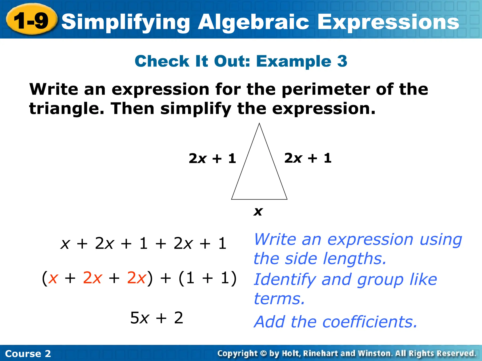 Course 2
1-9 Simplifying Algebraic Expressions
Check It Out: Example 3
x
2x + 1
2x + 1
x + 2x + 1 + 2x + 1
5x + 2
Write an expression using
the side lengths.
Identify and group like
terms.
Add the coefficients.
Write an expression for the perimeter of the
triangle. Then simplify the expression.
(x + 2x + 2x) + (1 + 1)
 