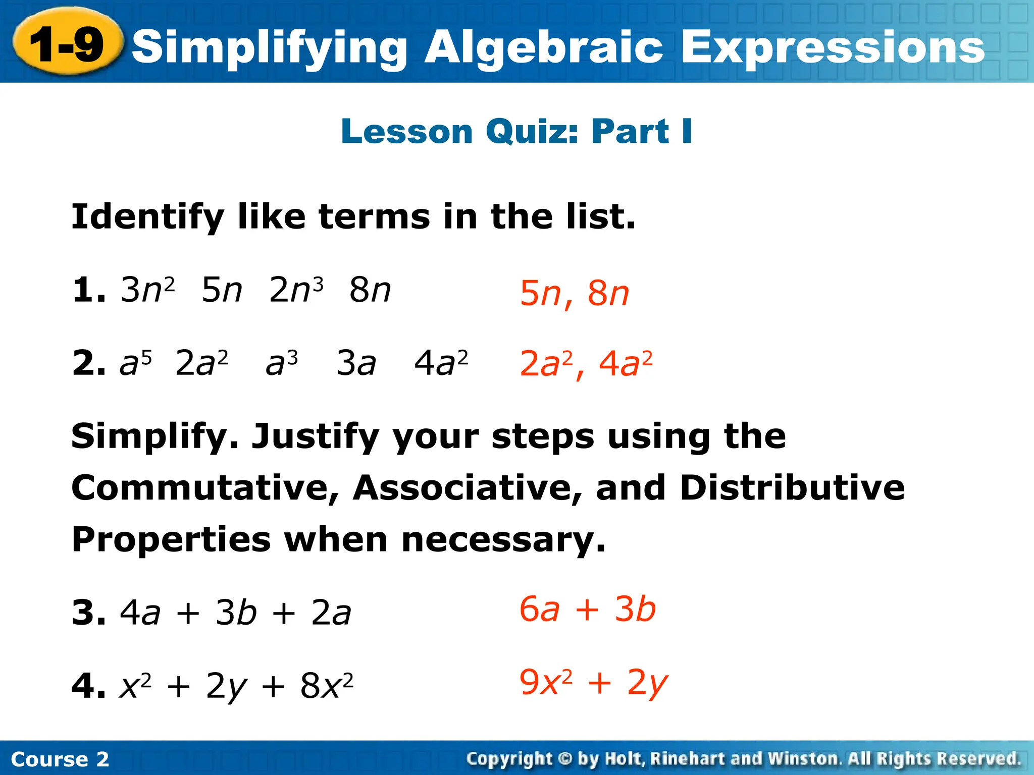 Course 2
1-9 Simplifying Algebraic Expressions
Lesson Quiz: Part I
Identify like terms in the list.
1. 3n2
5n 2n3
8n
2. a5
2a2
a3
3a 4a2
Simplify. Justify your steps using the
Commutative, Associative, and Distributive
Properties when necessary.
3. 4a + 3b + 2a
4. x2
+ 2y + 8x2
2a2
, 4a2
5n, 8n
6a + 3b
9x2
+ 2y
 