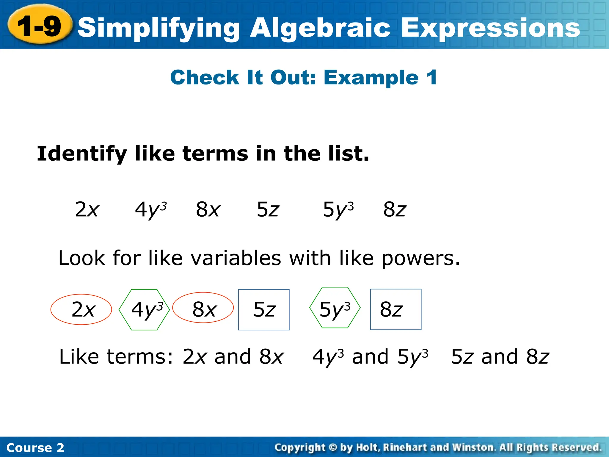 Course 2
1-9 Simplifying Algebraic Expressions
Check It Out: Example 1
Identify like terms in the list.
2x 4y3
8x 5z 5y3
8z
Look for like variables with like powers.
Like terms: 2x and 8x 4y3
and 5y3
5z and 8z
2x 4y3
8x 5z 5y3
8z
 