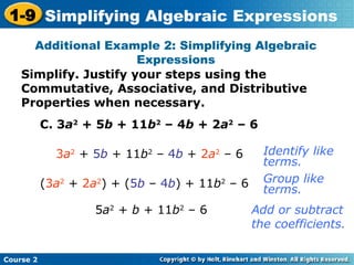 Course 2
1-9 Simplifying Algebraic Expressions
Additional Example 2: Simplifying Algebraic
Expressions
C. 3a2
+ 5b + 11b2
– 4b + 2a2
– 6
3a2
+ 5b + 11b2
– 4b + 2a2
– 6
5a2
+ b + 11b2
– 6
Identify like
terms.
Add or subtract
the coefficients.
(3a2
+ 2a2
) + (5b – 4b) + 11b2
– 6 Group like
terms.
Simplify. Justify your steps using the
Commutative, Associative, and Distributive
Properties when necessary.
 