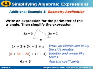 Course 2
1-9 Simplifying Algebraic Expressions
Write an expression for the perimeter of the
triangle. Then simplify the expression.
Additional Example 3: Geometry Application
x
2x + 3 3x + 2
2x + 3 + 3x + 2 + x
(x + 3x + 2x) + (2 + 3)
6x + 5
Write an expression using
the side lengths.
Identify and group like
terms.
Add the coefficients.
 