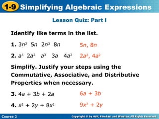 Course 2
1-9 Simplifying Algebraic Expressions
Lesson Quiz: Part I
Identify like terms in the list.
1. 3n2
5n 2n3
8n
2. a5
2a2
a3
3a 4a2
Simplify. Justify your steps using the
Commutative, Associative, and Distributive
Properties when necessary.
3. 4a + 3b + 2a
4. x2
+ 2y + 8x2
2a2
, 4a2
5n, 8n
6a + 3b
9x2
+ 2y
 