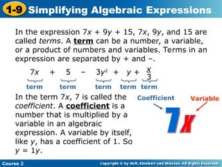 Course 2
1-9 Simplifying Algebraic Expressions
In the expression 7x + 9y + 15, 7x, 9y, and 15 are
called terms. A term can be a number, a variable,
or a product of numbers and variables. Terms in an
expression are separated by + and –.
7x + 5 – 3y2
+ y + x
3
term term term term
In the term 7x, 7 is called the
coefficient. A coefficient is a
number that is multiplied by a
variable in an algebraic
expression. A variable by itself,
like y, has a coefficient of 1. So
y = 1y.
Coefficient Variable
term
 