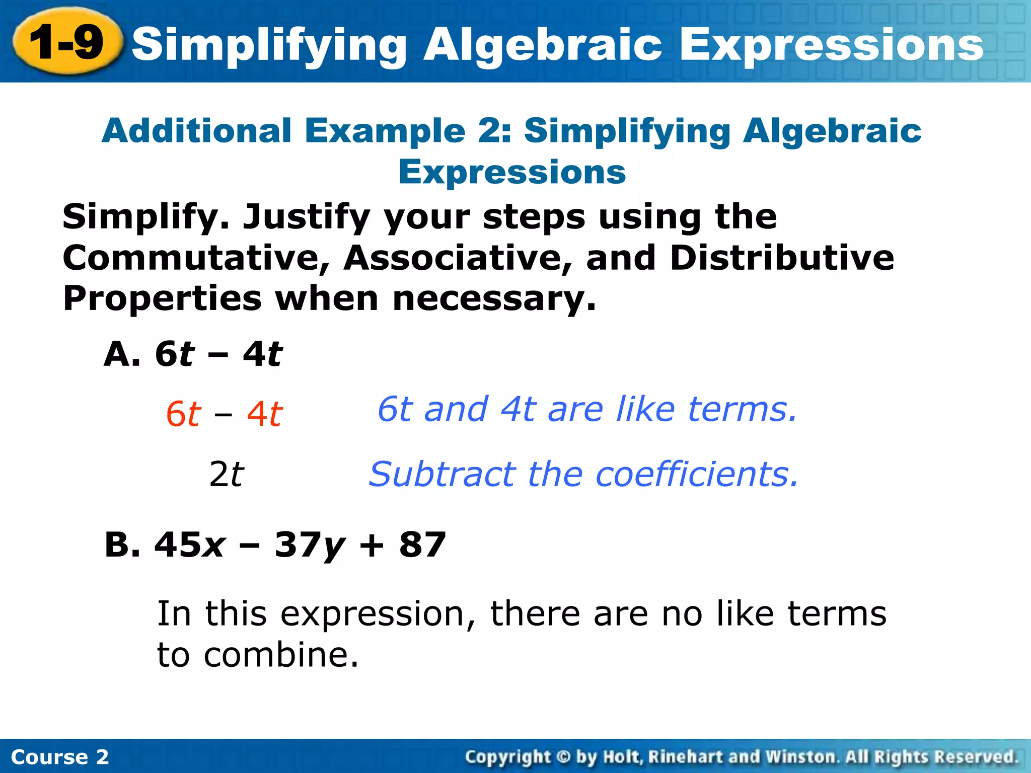 Course 2
1-9 Simplifying Algebraic Expressions
Simplify. Justify your steps using the
Commutative, Associative, and Distributive
Properties when necessary.
Additional Example 2: Simplifying Algebraic
Expressions
A. 6t – 4t
6t – 4t
2t
6t and 4t are like terms.
Subtract the coefficients.
B. 45x – 37y + 87
In this expression, there are no like terms
to combine.
 