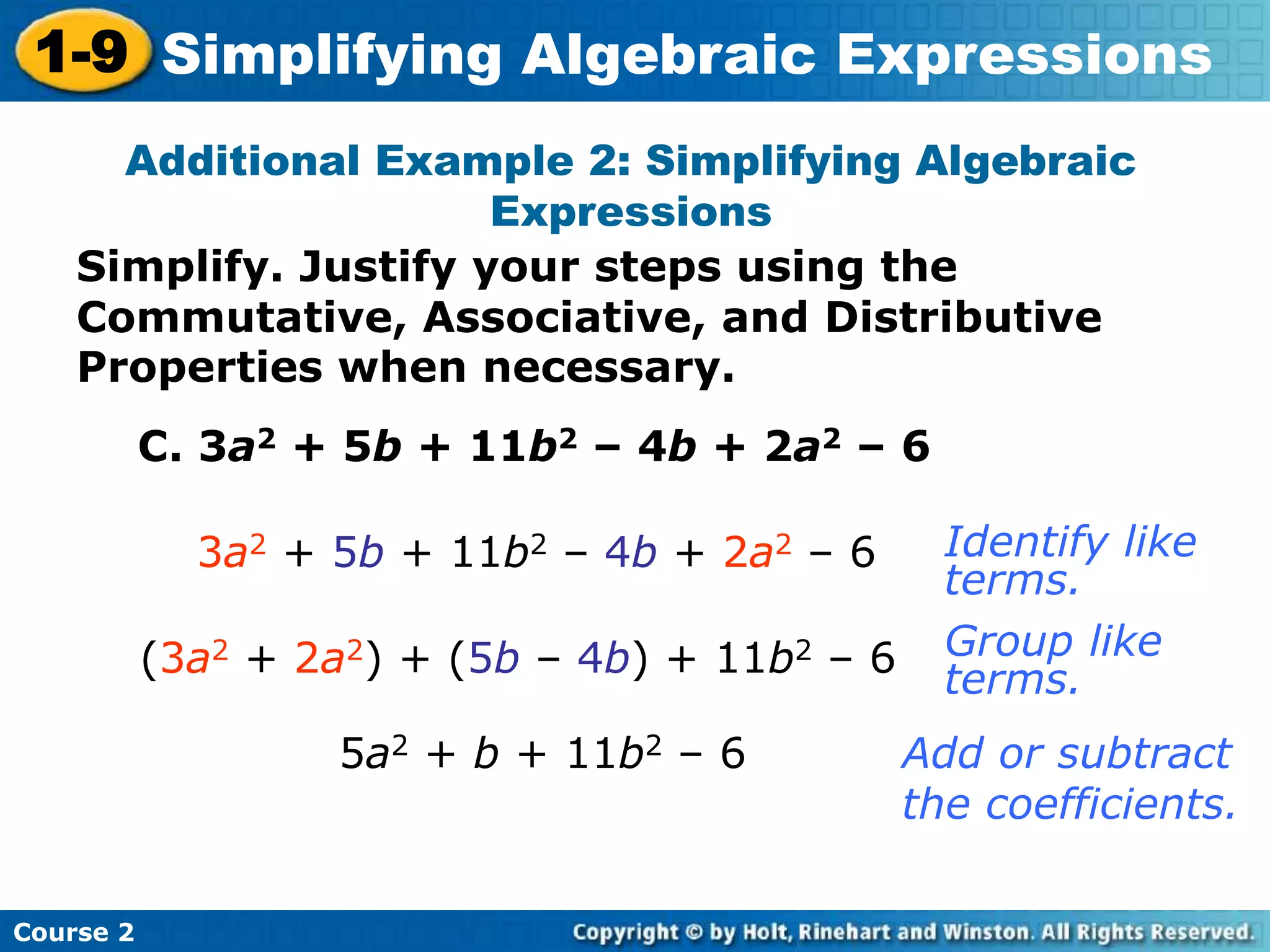 Course 2
1-9 Simplifying Algebraic Expressions
Additional Example 2: Simplifying Algebraic
Expressions
C. 3a2 + 5b + 11b2 – 4b + 2a2 – 6
3a2 + 5b + 11b2 – 4b + 2a2 – 6
5a2 + b + 11b2 – 6
Identify like
terms.
Add or subtract
the coefficients.
(3a2 + 2a2) + (5b – 4b) + 11b2 – 6 Group like
terms.
Simplify. Justify your steps using the
Commutative, Associative, and Distributive
Properties when necessary.
 