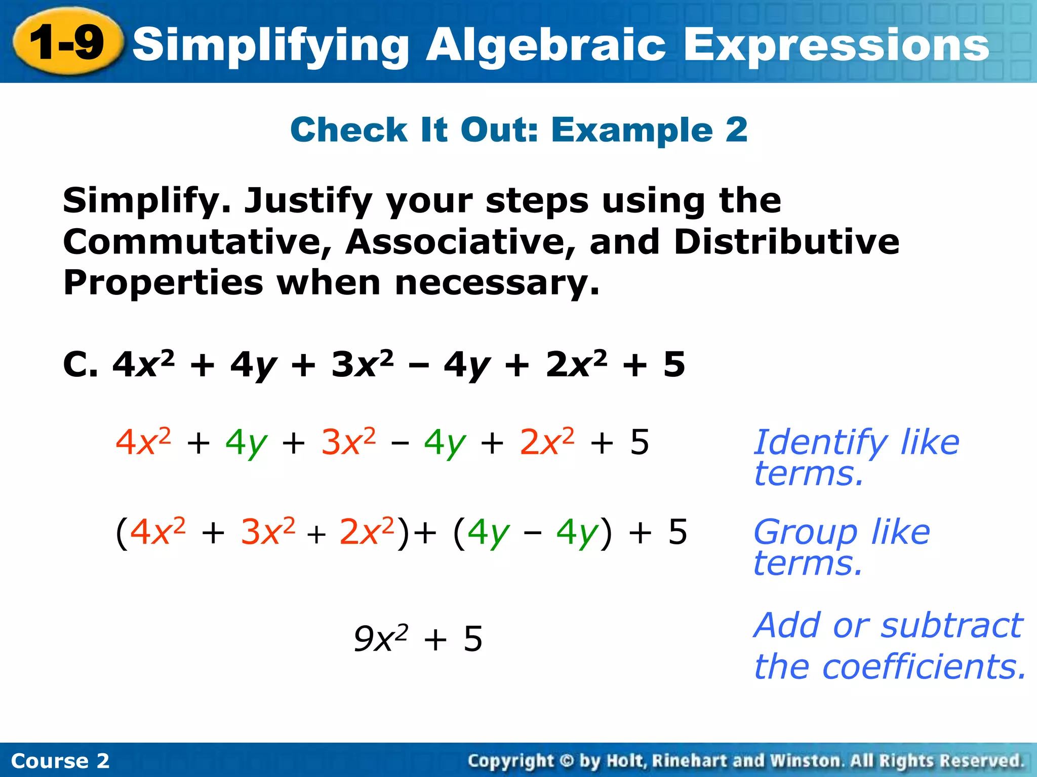 Course 2
1-9 Simplifying Algebraic Expressions
Check It Out: Example 2
C. 4x2 + 4y + 3x2 – 4y + 2x2 + 5
9x2 + 5
Identify like
terms.
Add or subtract
the coefficients.
4x2 + 4y + 3x2 – 4y + 2x2 + 5
Group like
terms.
(4x2 + 3x2 + 2x2)+ (4y – 4y) + 5
Simplify. Justify your steps using the
Commutative, Associative, and Distributive
Properties when necessary.
 