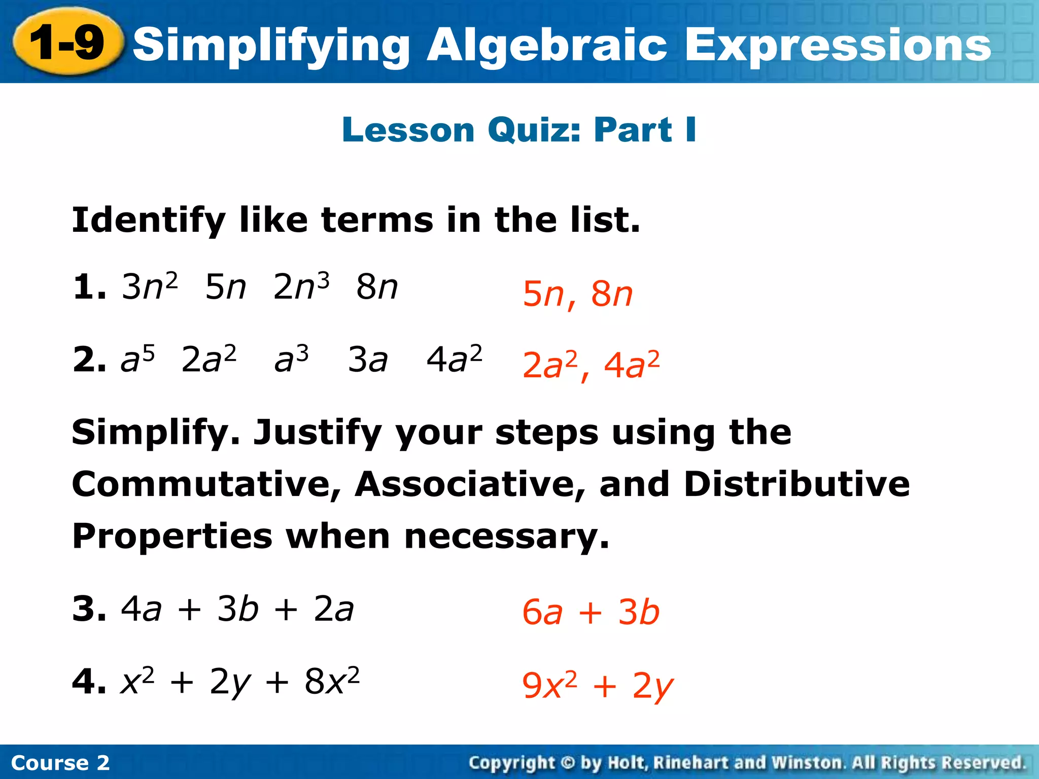 Course 2
1-9 Simplifying Algebraic Expressions
Lesson Quiz: Part I
Identify like terms in the list.
1. 3n2 5n 2n3 8n
2. a5 2a2 a3 3a 4a2
Simplify. Justify your steps using the
Commutative, Associative, and Distributive
Properties when necessary.
3. 4a + 3b + 2a
4. x2 + 2y + 8x2
2a2, 4a2
5n, 8n
6a + 3b
9x2 + 2y
 