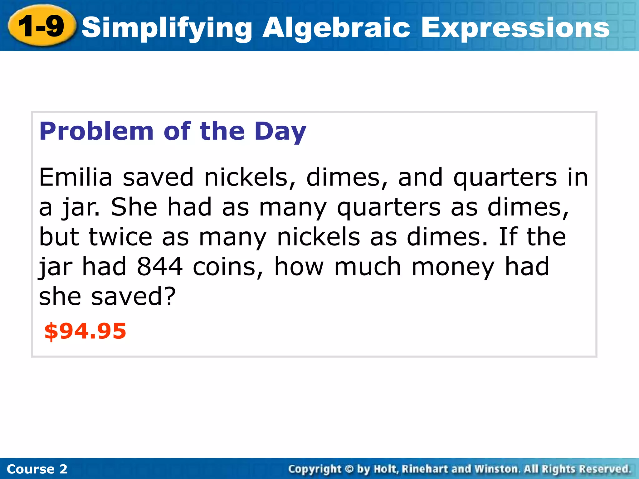 Course 2
1-9 Simplifying Algebraic Expressions
Problem of the Day
Emilia saved nickels, dimes, and quarters in
a jar. She had as many quarters as dimes,
but twice as many nickels as dimes. If the
jar had 844 coins, how much money had
she saved?
$94.95
 