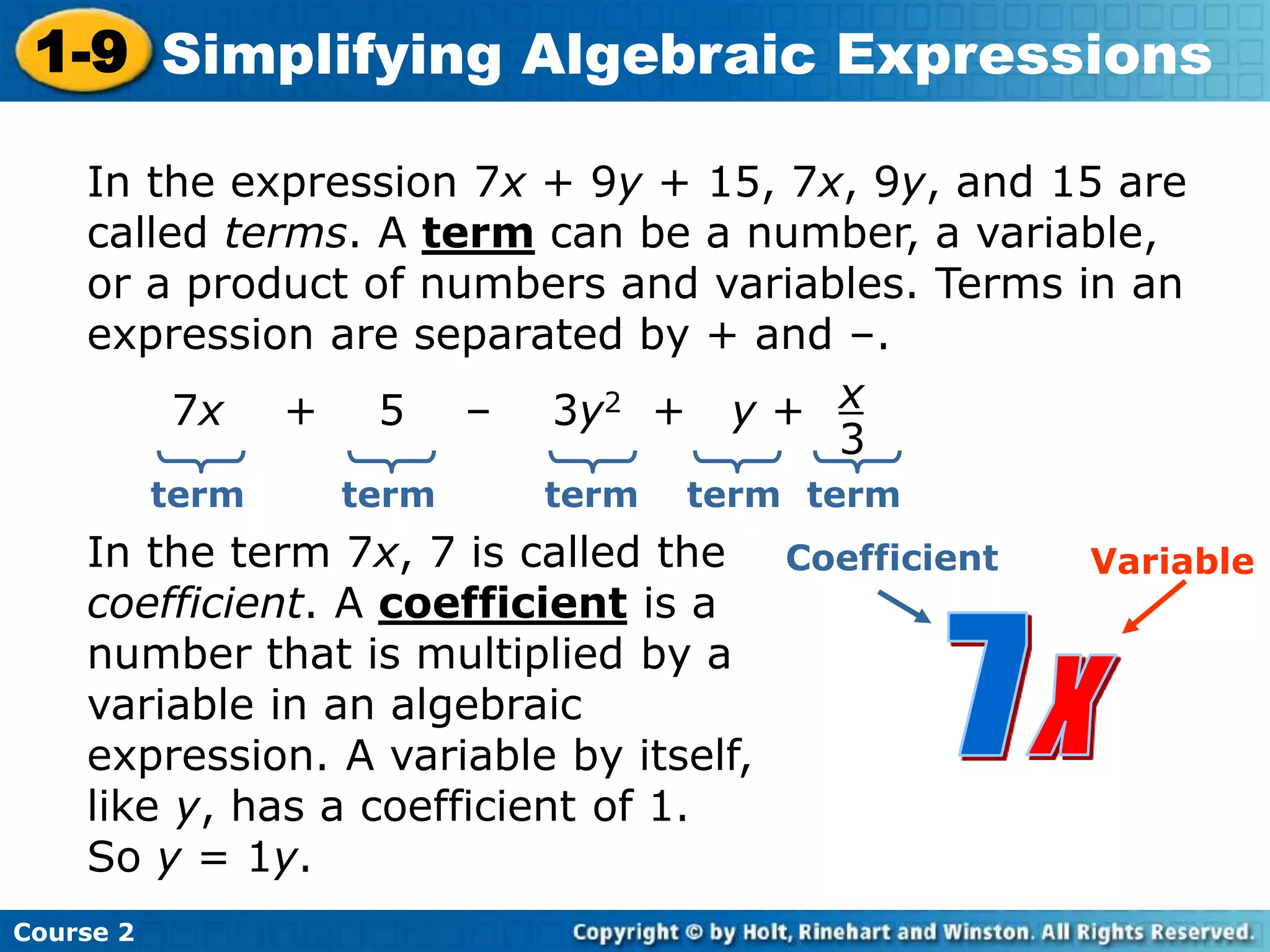 Course 2
1-9 Simplifying Algebraic Expressions
In the expression 7x + 9y + 15, 7x, 9y, and 15 are
called terms. A term can be a number, a variable,
or a product of numbers and variables. Terms in an
expression are separated by + and –.
7x + 5 – 3y2 + y + x
3
term term term term
In the term 7x, 7 is called the
coefficient. A coefficient is a
number that is multiplied by a
variable in an algebraic
expression. A variable by itself,
like y, has a coefficient of 1.
So y = 1y.
Coefficient Variable
term
 