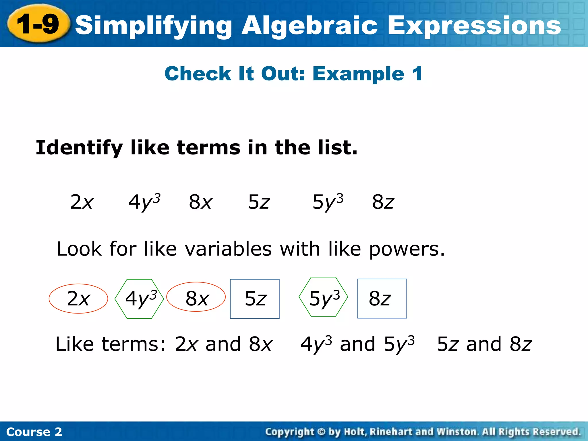 Course 2
1-9 Simplifying Algebraic Expressions
Check It Out: Example 1
Identify like terms in the list.
2x 4y3 8x 5z 5y3 8z
Look for like variables with like powers.
Like terms: 2x and 8x 4y3 and 5y3 5z and 8z
2x 4y3 8x 5z 5y3 8z
 