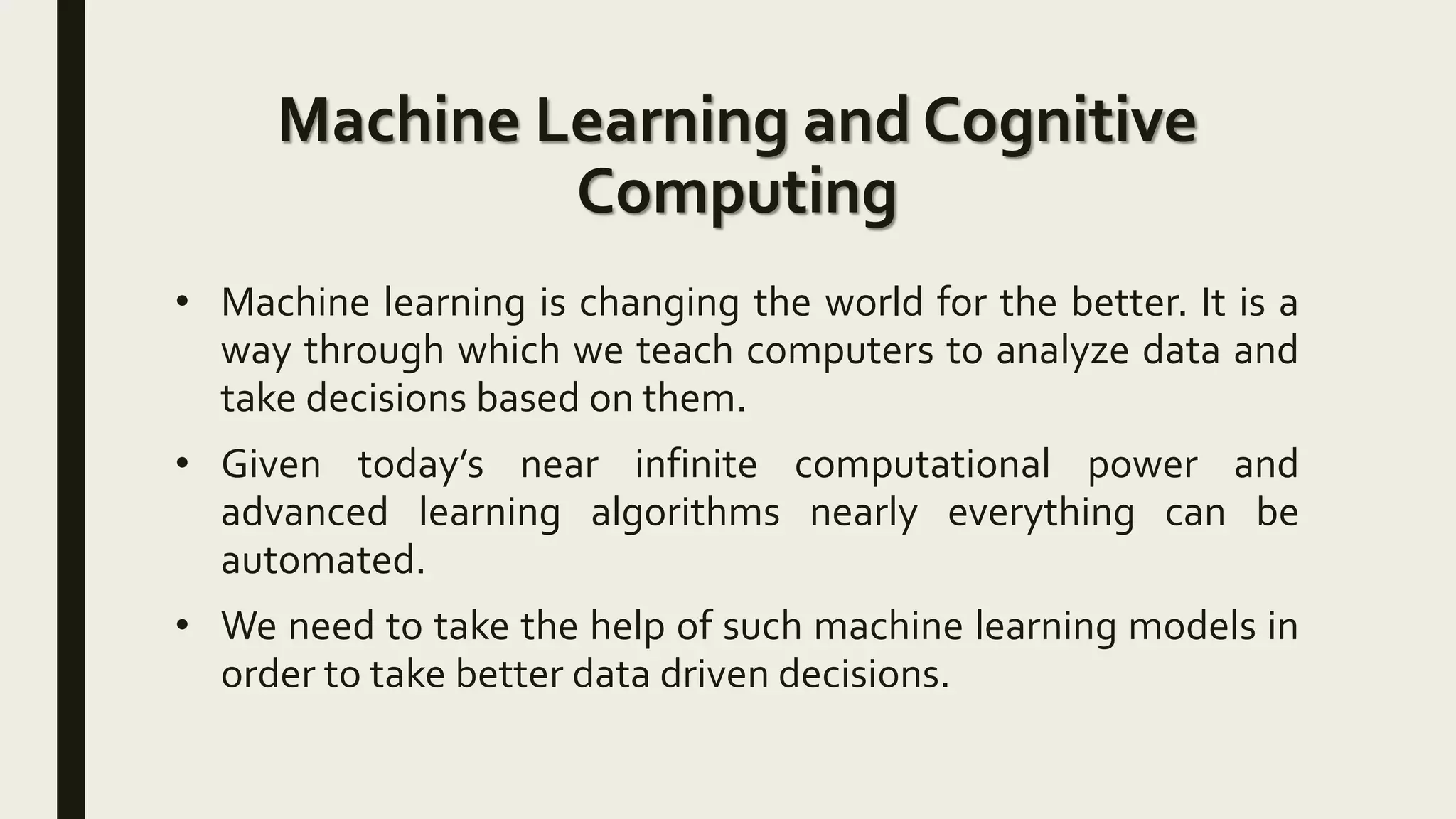 Machine Learning and Cognitive
Computing
• Machine learning is changing the world for the better. It is a
way through which we teach computers to analyze data and
take decisions based on them.
• Given today’s near infinite computational power and
advanced learning algorithms nearly everything can be
automated.
• We need to take the help of such machine learning models in
order to take better data driven decisions.
 
