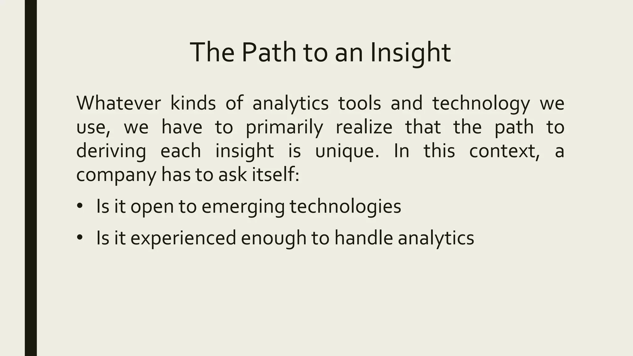 The Path to an Insight
Whatever kinds of analytics tools and technology we
use, we have to primarily realize that the path to
deriving each insight is unique. In this context, a
company has to ask itself:
• Is it open to emerging technologies
• Is it experienced enough to handle analytics
 