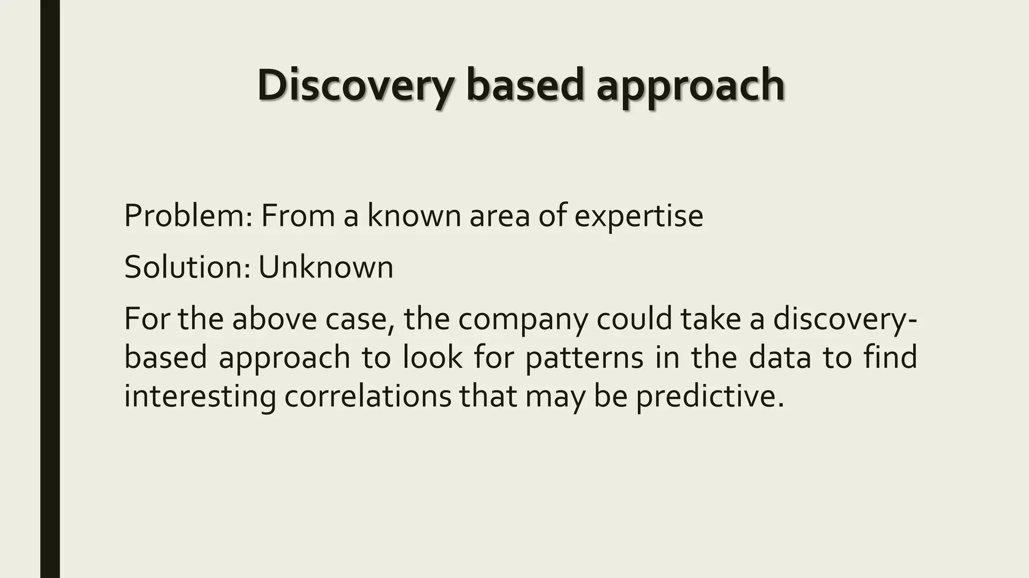 Discovery based approach
Problem: From a known area of expertise
Solution: Unknown
For the above case, the company could take a discovery-
based approach to look for patterns in the data to find
interesting correlations that may be predictive.
 