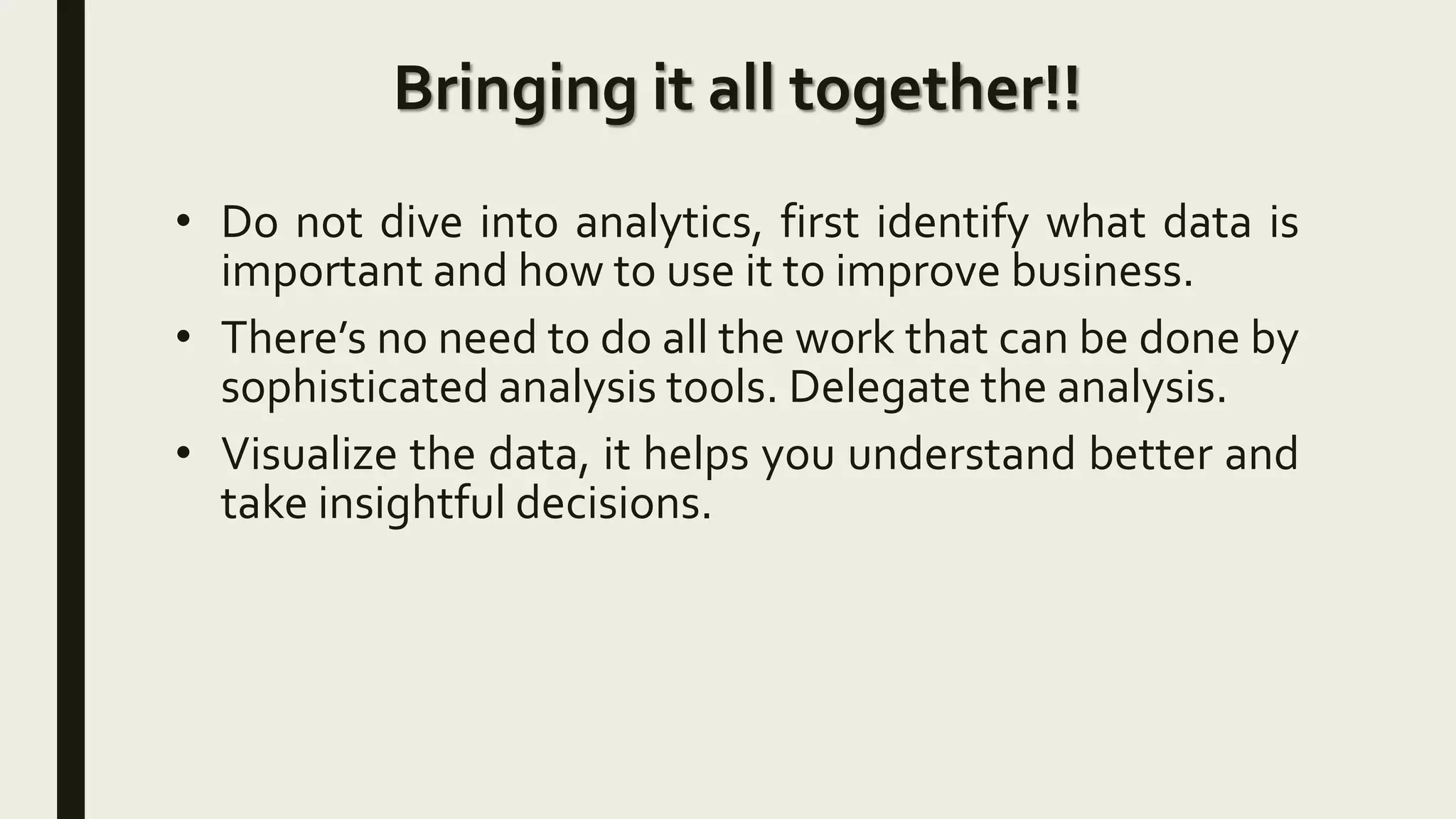 Bringing it all together!!
• Do not dive into analytics, first identify what data is
important and how to use it to improve business.
• There’s no need to do all the work that can be done by
sophisticated analysis tools. Delegate the analysis.
• Visualize the data, it helps you understand better and
take insightful decisions.
 