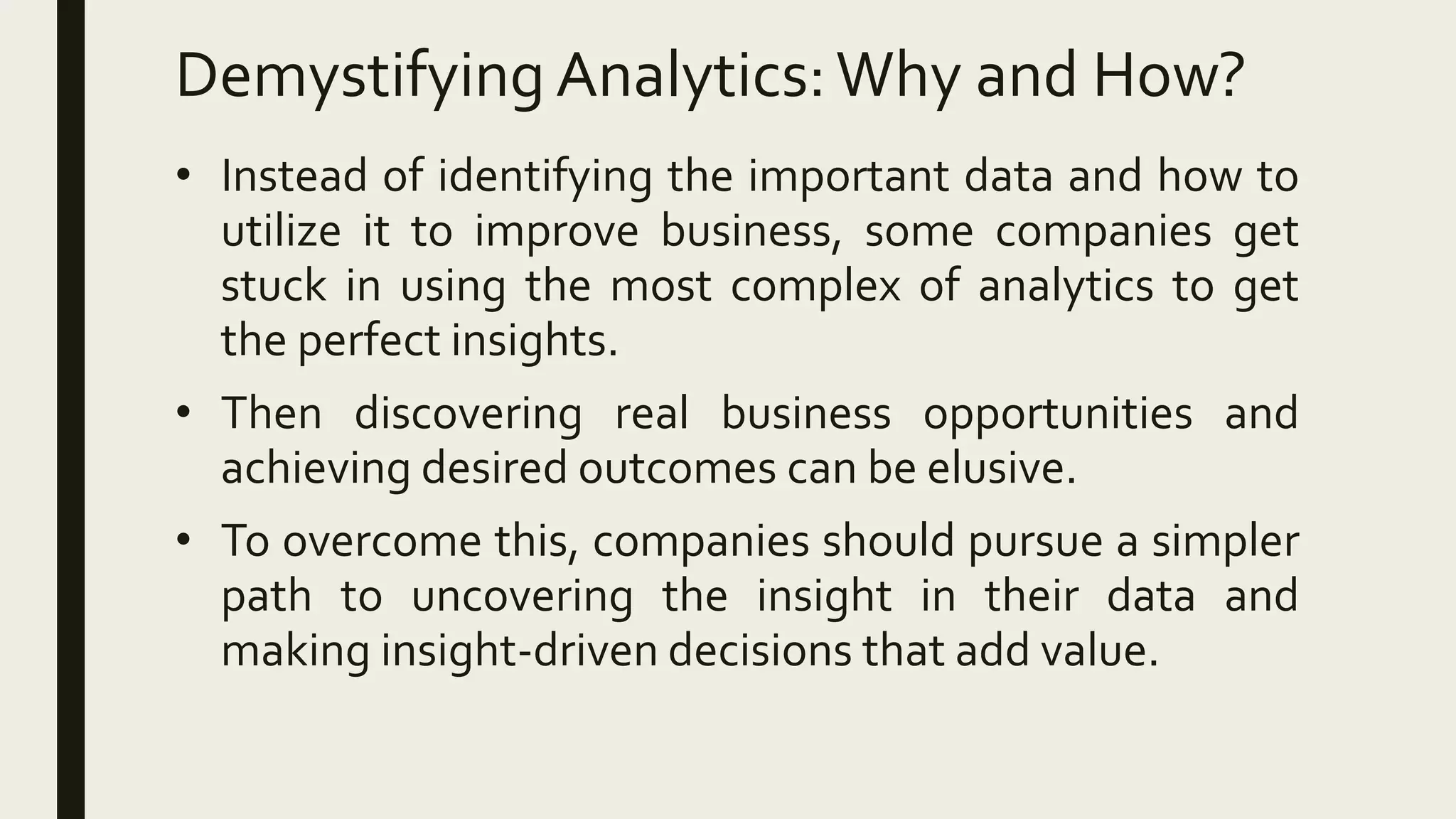 Demystifying Analytics:Why and How?
• Instead of identifying the important data and how to
utilize it to improve business, some companies get
stuck in using the most complex of analytics to get
the perfect insights.
• Then discovering real business opportunities and
achieving desired outcomes can be elusive.
• To overcome this, companies should pursue a simpler
path to uncovering the insight in their data and
making insight-driven decisions that add value.
 