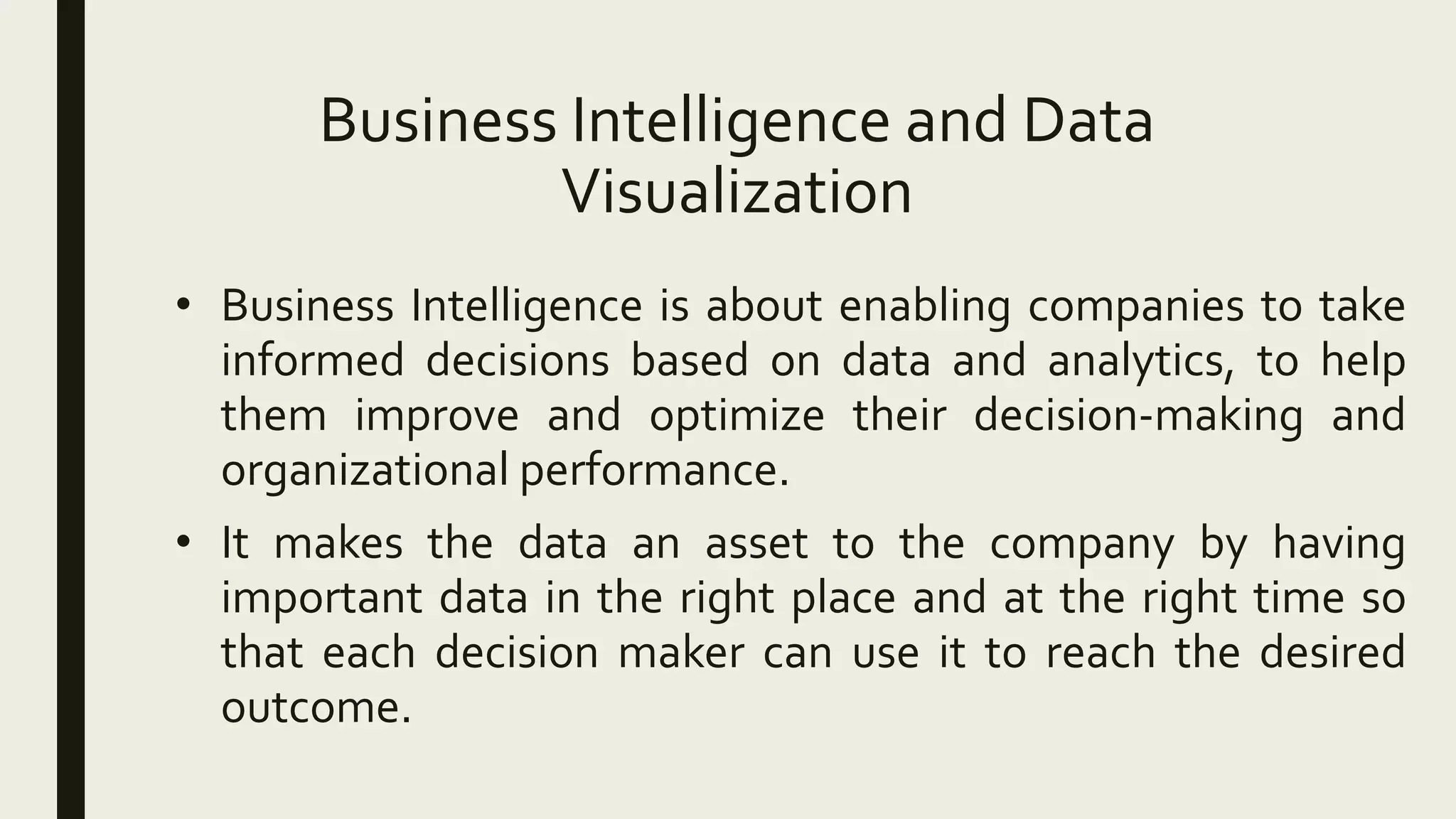 Business Intelligence and Data
Visualization
• Business Intelligence is about enabling companies to take
informed decisions based on data and analytics, to help
them improve and optimize their decision-making and
organizational performance.
• It makes the data an asset to the company by having
important data in the right place and at the right time so
that each decision maker can use it to reach the desired
outcome.
 