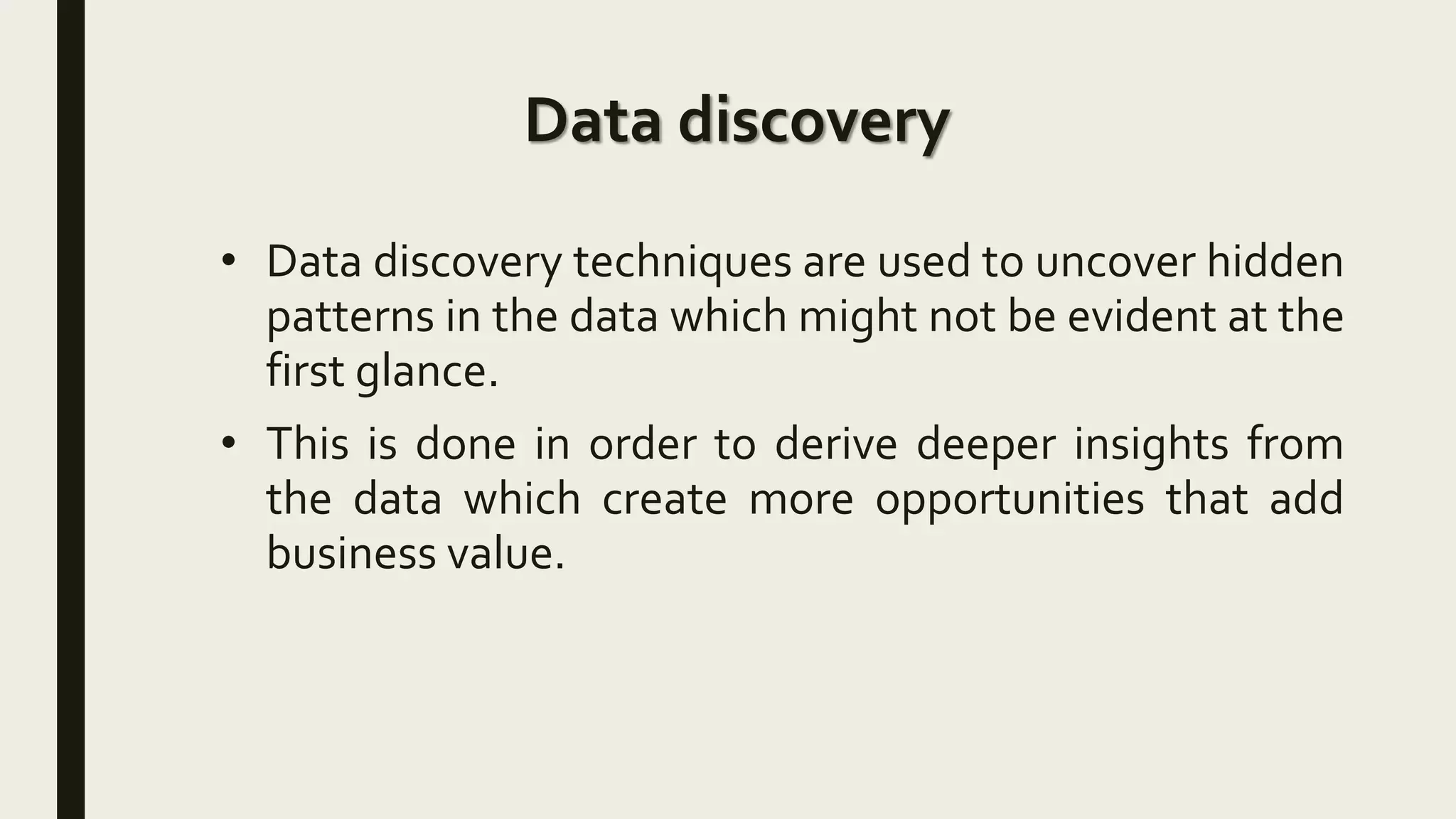 Data discovery
• Data discovery techniques are used to uncover hidden
patterns in the data which might not be evident at the
first glance.
• This is done in order to derive deeper insights from
the data which create more opportunities that add
business value.
 