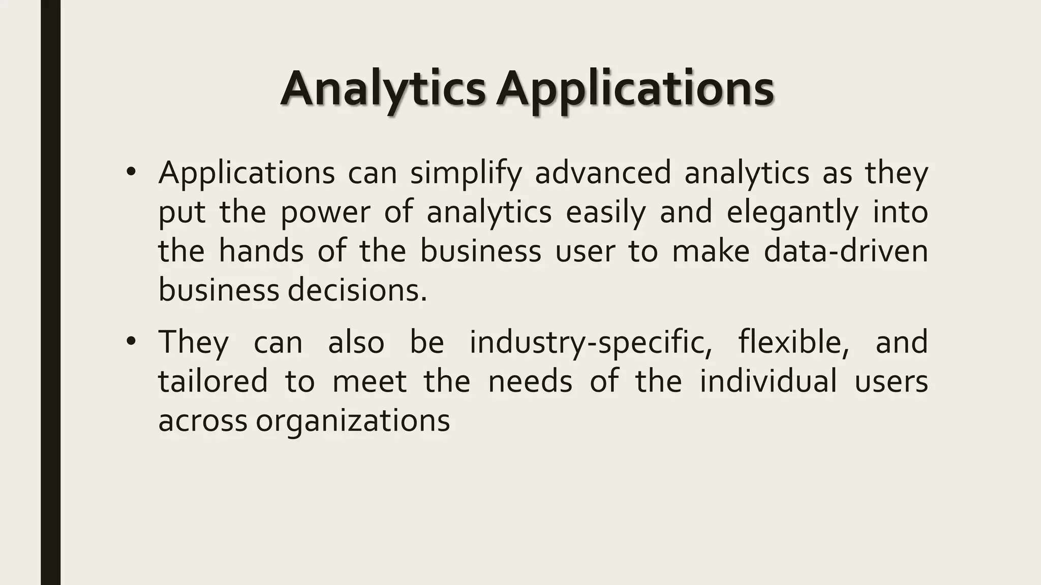 Analytics Applications
• Applications can simplify advanced analytics as they
put the power of analytics easily and elegantly into
the hands of the business user to make data-driven
business decisions.
• They can also be industry-specific, flexible, and
tailored to meet the needs of the individual users
across organizations
 