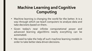 Machine Learning and Cognitive
Computing
• Machine learning is changing the world for the better. It is a
way through which we teach computers to analyze data and
take decisions based on them.
• Given today’s near infinite computational power and
advanced learning algorithms nearly everything can be
automated.
• We need to take the help of such machine learning models in
order to take better data driven decisions.
 