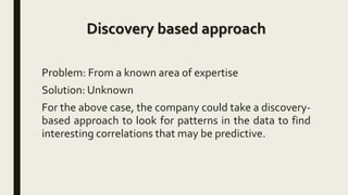 Discovery based approach
Problem: From a known area of expertise
Solution: Unknown
For the above case, the company could take a discovery-
based approach to look for patterns in the data to find
interesting correlations that may be predictive.
 