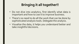 Bringing it all together!!
• Do not dive into analytics, first identify what data is
important and how to use it to improve business.
• There’s no need to do all the work that can be done by
sophisticated analysis tools. Delegate the analysis.
• Visualize the data, it helps you understand better and
take insightful decisions.
 