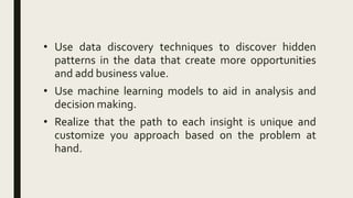 • Use data discovery techniques to discover hidden
patterns in the data that create more opportunities
and add business value.
• Use machine learning models to aid in analysis and
decision making.
• Realize that the path to each insight is unique and
customize you approach based on the problem at
hand.
 