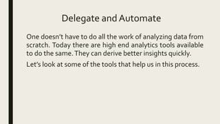 Delegate and Automate
One doesn’t have to do all the work of analyzing data from
scratch. Today there are high end analytics tools available
to do the same.They can derive better insights quickly.
Let’s look at some of the tools that help us in this process.
 