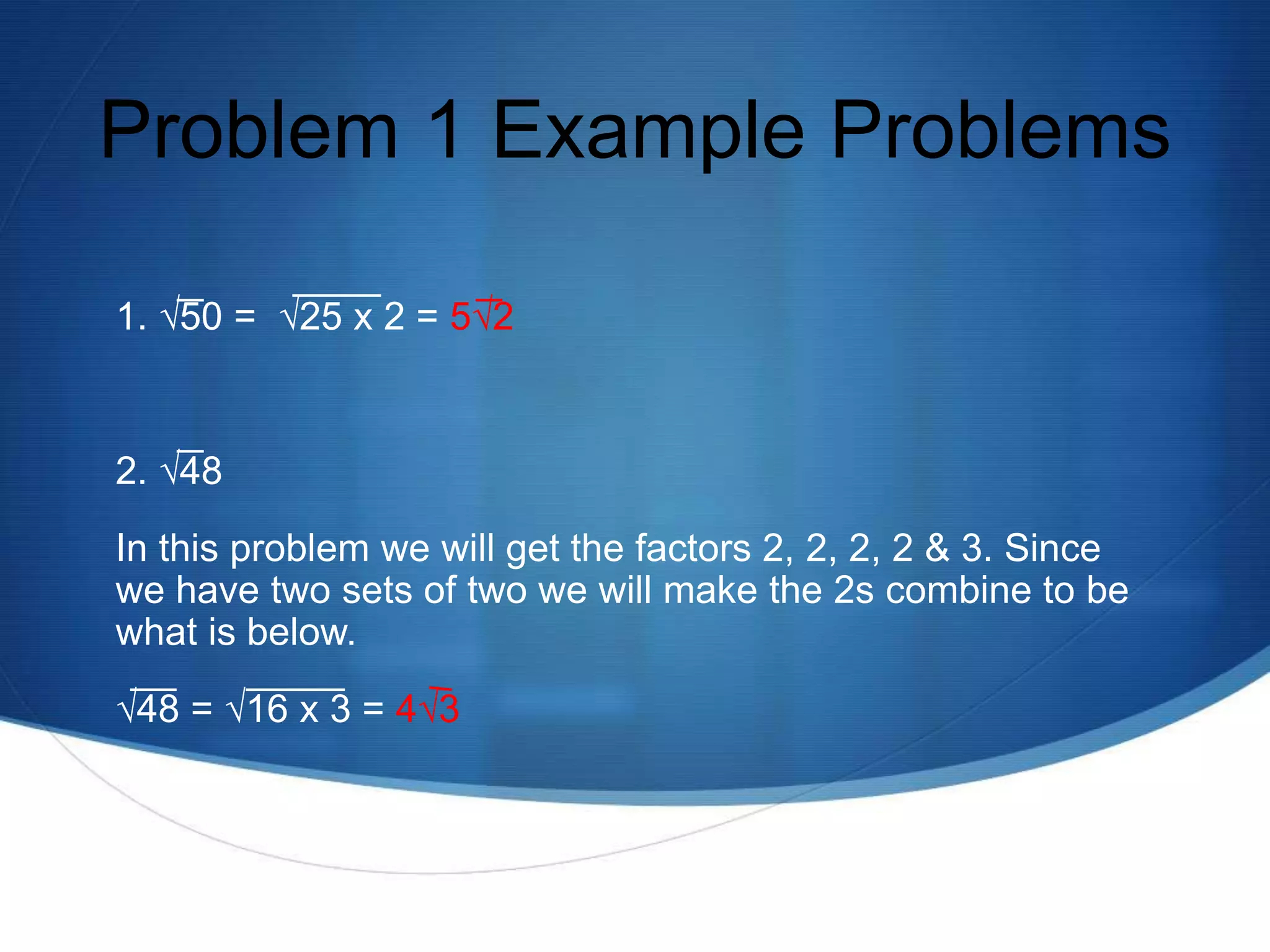 Problem 1 Example Problems

1. √50 = √25 x 2 = 5√2


2. √48
In this problem we will get the factors 2, 2, 2, 2 & 3. Since
we have two sets of two we will make the 2s combine to be
what is below.
√48 = √16 x 3 = 4√3
 
