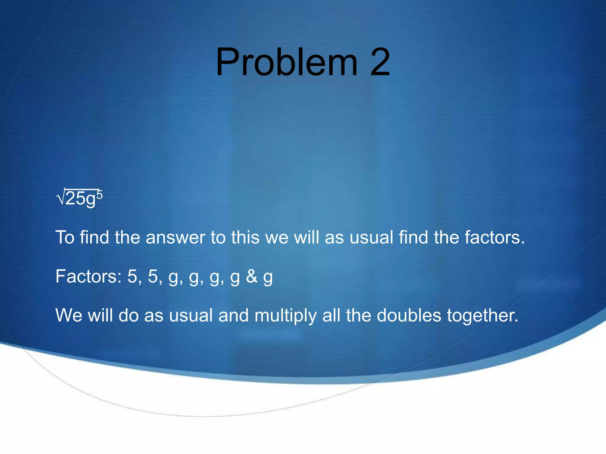 Problem 2


√25g5

To find the answer to this we will as usual find the factors.

Factors: 5, 5, g, g, g, g & g

We will do as usual and multiply all the doubles together.
 