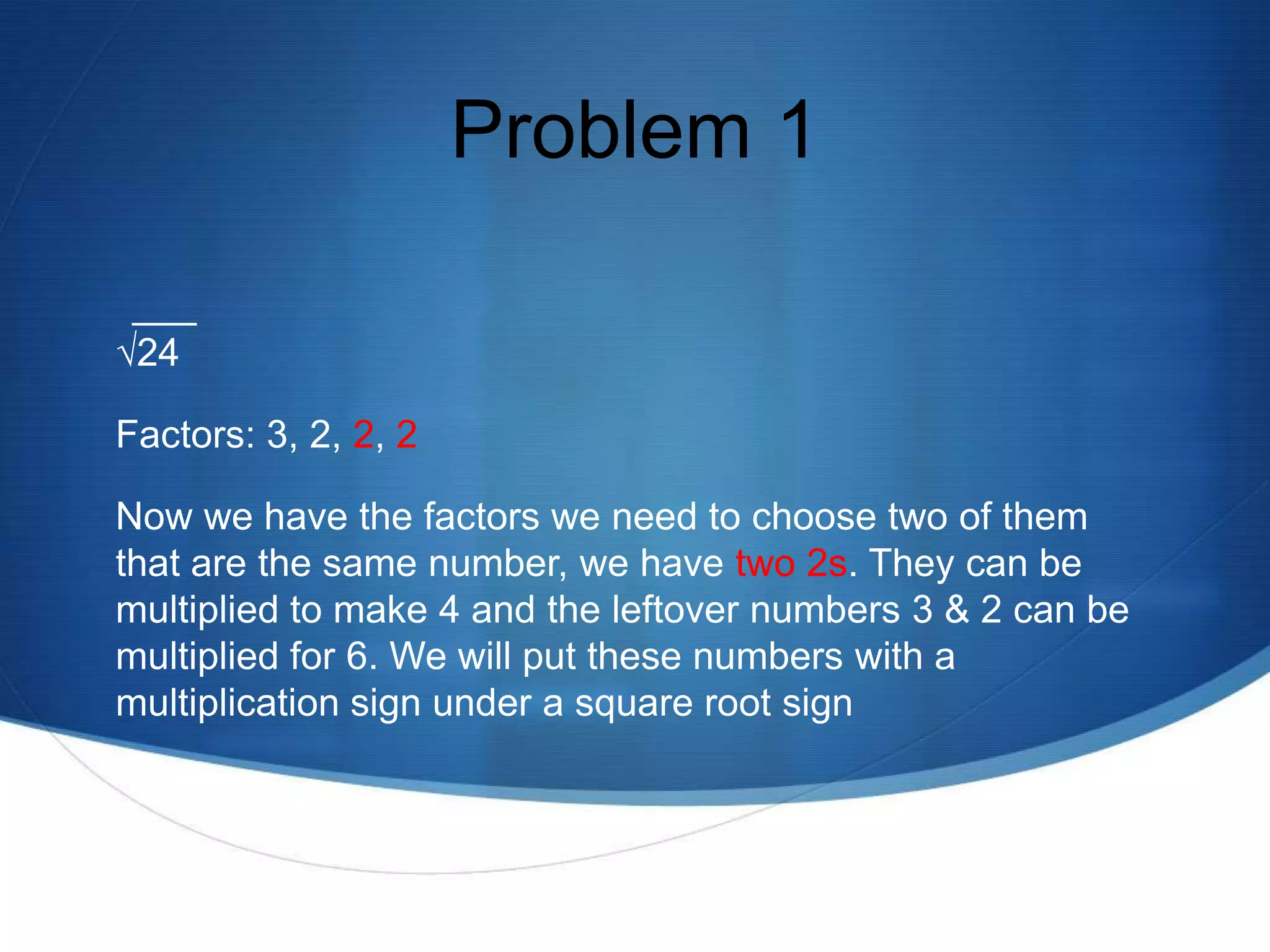 Problem 1

√24

Factors: 3, 2, 2, 2

Now we have the factors we need to choose two of them
that are the same number, we have two 2s. They can be
multiplied to make 4 and the leftover numbers 3 & 2 can be
multiplied for 6. We will put these numbers with a
multiplication sign under a square root sign
 