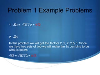 Problem 1 Example Problems

1. √50 = √25 x 2 = 5√2


2. √48
In this problem we will get the factors 2, 2, 2, 2 & 3. Since
we have two sets of two we will make the 2s combine to be
what is below.
√48 = √16 x 3 = 4√3
 